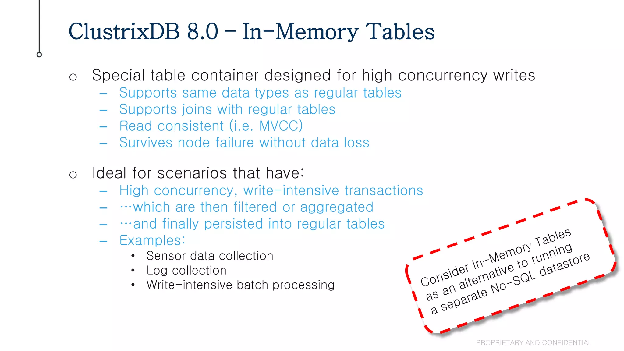 o Special table container designed for high concurrency writes
– Supports same data types as regular tables
– Supports joins with regular tables
– Read consistent (i.e. MVCC)
– Survives node failure without data loss
o Ideal for scenarios that have:
– High concurrency, write-intensive transactions
– …which are then filtered or aggregated
– …and finally persisted into regular tables
– Examples:
• Sensor data collection
• Log collection
• Write-intensive batch processing
ClustrixDB 8.0 – In-Memory Tables
PROPRIETARY AND CONFIDENTIAL
 