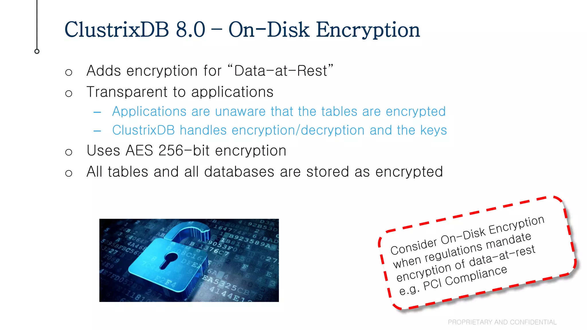 o Adds encryption for “Data-at-Rest”
o Transparent to applications
– Applications are unaware that the tables are encrypted
– ClustrixDB handles encryption/decryption and the keys
o Uses AES 256-bit encryption
o All tables and all databases are stored as encrypted
ClustrixDB 8.0 – On-Disk Encryption
PROPRIETARY AND CONFIDENTIAL
 