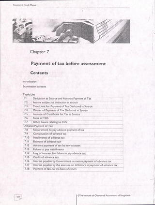 Taxation-l StudyManual
Chapter 7
Payment of tax before assessment
Contents
Introduction
Examination context
7.t-_lh6m;; subiCfiJaeauliion ii iource
__
7.3-trrne t-imit fof Payment of Tai DiauliedirSorlicL
7.4 , Mannei of Pitnena oT Tt Daauaiaaai $urct-
75 lssuanc$feerrincat,tlotTtf;i$urca
7r-nate$iTDs ---
i 7.7 i Other lssues relating to TDS
I Advance Payment of Tax
ffi;iaad;atdtm;nioTtax
7.-eomputat'ron oGdarte ta;--- --_
f imlnsdidenfiGAtane-e tax
--*--
advance tax
:7.12 i Advance payment oftax by new assesses
i l.l3 : Failure to pay installments i
7l?---te'adf 'rntereai6iEilwelopi/ia-van-cJtax
-l5leaed'rroi;avarrce6 ----l
:,
I tf intereJt payaure uy Governnieirron dxless paymenr or aduinie rii -]-7.n - GEE;t p*aF66by the iiselsee on ienlien-y in ptmail of ;dVanie tax-
" '
=2. te- eiymlni6f tax on the uiiii ot 6ii,h- |
f-r:al
lJ7
@The Insdtute of Chanered Accountants of Bangladesh
 