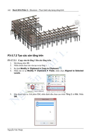 Revit 2014 Phần 3 – Structure – Thực hành xây dựng công trình
Nguyễn Văn Thiệp
102
P3-3.7.2 Tạo các sàn tầng trên
P3-3.7.2.1 Copy sàn từ tầng 1 lên các tầng trên
1. Mở khung nhìn 3D.
2. Nhấn chuột chọn sàn vừa tạo ra tại tầng 1.
3. Ra lệnh Modify  Clipboard  Copy to Clipboard .
4. Nhấn nút  tại Modify  Clipboard  Paste, nhấn chọn Aligned to Selected
Levels .
5. Hộp thoại hiện ra. Giữ phím Ctrl, nhấn đánh dấu chọn cao trình Tầng 2 và Mái. Nhấn
OK.
 