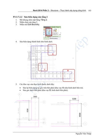 Revit 2014 Phần 3 – Structure – Thực hành xây dựng công trình
Nguyễn Văn Thiệp
103
P3-3.7.2.2 Sửa biên dạng sàn tầng 2
1. Mở khung nhìn mặt bằng Tầng 2.
2. Nhấn chọn sàn tầng 2.
3. Nhấn nút Edit Boundry.
4. Sửa biên dạng thành hình như hình dưới.
5. Các khu vực sửa theo kích thước dưới đây:
 Sửa lại biên dạng tại góc trên bên phải (khu vực A) như hình dưới bên trái.
 Sửa góc dưới bên phải (khu vực B, hình dưới bên phải).
 