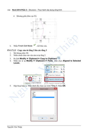Revit 2014 Phần 3 – Structure – Thực hành xây dựng công trình
Nguyễn Văn Thiệp
104
 Khoảng giữa (khu vực C):
6. Nhấn Finish Edit Mode , kết thúc sửa.
P3-3.7.2.3 Copy sàn từ tầng 2 lên các tầng 3
1. Mở khung nhìn 3D.
2. Nhấn chuột chọn sàn vừa sửa ra tại tầng 2.
3. Ra lệnh Modify  Clipboard  Copy to Clipboard .
4. Nhấn nút  tại Modify  Clipboard  Paste, nhấn chọn Aligned to Selected
Levels .
5. Hộp thoại hiện ra. Nhấn đánh dấu chọn cao trình Tầng 3. Nhấn OK.
 