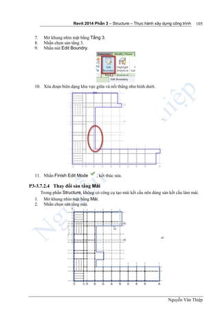Revit 2014 Phần 3 – Structure – Thực hành xây dựng công trình
Nguyễn Văn Thiệp
105
7. Mở khung nhìn mặt bằng Tầng 3.
8. Nhấn chọn sàn tầng 3.
9. Nhấn nút Edit Boundry.
10. Xóa đoạn biên dạng khu vực giữa và nối thẳng như hình dưới.
11. Nhấn Finish Edit Mode , kết thúc sửa.
P3-3.7.2.4 Thay đổi sàn tầng Mái
Trong phần Structure, không có công cụ tạo mái kết cấu nên dùng sàn kết cấu làm mái.
1. Mở khung nhìn mặt bằng Mái.
2. Nhấn chọn sàn tầng mái.
 