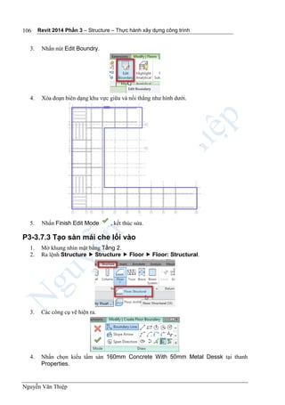 Revit 2014 Phần 3 – Structure – Thực hành xây dựng công trình
Nguyễn Văn Thiệp
106
3. Nhấn nút Edit Boundry.
4. Xóa đoạn biên dạng khu vực giữa và nối thẳng như hình dưới.
5. Nhấn Finish Edit Mode , kết thúc sửa.
P3-3.7.3 Tạo sàn mái che lối vào
1. Mở khung nhìn mặt bằng Tầng 2.
2. Ra lệnh Structure  Structure  Floor  Floor: Structural.
3. Các công cụ vẽ hiện ra.
4. Nhấn chọn kiểu tấm sàn 160mm Concrete With 50mm Metal Dessk tại thanh
Properties.
 
