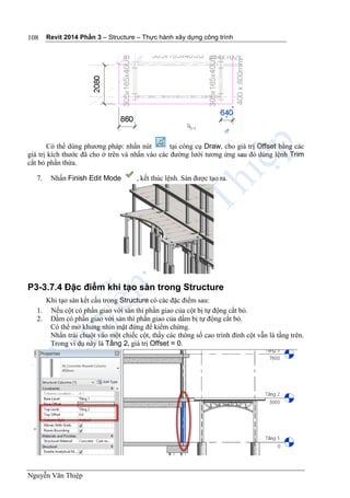 Revit 2014 Phần 3 – Structure – Thực hành xây dựng công trình
Nguyễn Văn Thiệp
108
Có thể dùng phương pháp: nhấn nút tại công cụ Draw, cho giá trị Offset bằng các
giá trị kích thước đã cho ở trên và nhấn vào các đường lưới tương ứng sau đó dùng lệnh Trim
cắt bỏ phần thừa.
7. Nhấn Finish Edit Mode , kết thúc lệnh. Sàn được tạo ra.
P3-3.7.4 Đặc điểm khi tạo sàn trong Structure
Khi tạo sàn kết cấu trong Structure có các đặc điểm sau:
1. Nếu cột có phần giao với sàn thì phần giao của cột bị tự động cắt bỏ.
2. Dầm có phần giao với sàn thì phần giao của dầm bị tự động cắt bỏ.
Có thể mở khung nhìn mặt đứng để kiểm chứng.
Nhấn trái chuột vào một chiếc cột, thấy các thông số cao trình đỉnh cột vẫn là tầng trên.
Trong ví dụ này là Tầng 2, giá trị Offset = 0.
 