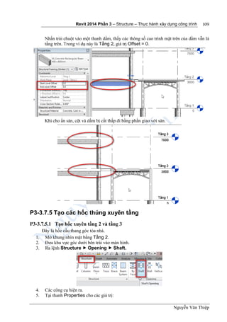 Revit 2014 Phần 3 – Structure – Thực hành xây dựng công trình
Nguyễn Văn Thiệp
109
Nhấn trái chuột vào một thanh dầm, thấy các thông số cao trình mặt trên của dầm vẫn là
tầng trên. Trong ví dụ này là Tầng 2, giá trị Offset = 0.
Khi cho ẩn sàn, cột và dầm bị cắt thấp đi bằng phần giao với sàn.
P3-3.7.5 Tạo các hốc thủng xuyên tầng
P3-3.7.5.1 Tạo hốc xuyên tầng 2 và tầng 3
Đây là hốc cầu thang góc tòa nhà.
1. Mở khung nhìn mặt bằng Tầng 2.
2. Đưa khu vực góc dưới bên trái vào màn hình.
3. Ra lệnh Structure  Opening  Shaft.
4. Các công cụ hiện ra.
5. Tại thanh Properties cho các giá trị:
 