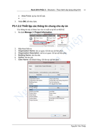 Revit 2014 Phần 3 – Structure – Thực hành xây dựng công trình
Nguyễn Văn Thiệp
11
 Area Force: áp lực lên bề mặt.
 …….
3. Nhấn OK, kết thúc lệnh.
P3-1.2.2 Thiết lập các thông tin chung cho dự án
Các thông tin này sẽ được lưu vào và xuất ra tại hồ sơ thiết kế.
1. Ra lệnh Manage  Project Information.
2. Hộp thoại hiện ra.
3. Organization Name: tên cơ quan. Gõ tên tại cột bên phải.
4. Organization Description: mổ tả cơ quan. Gõ tại cột bên phải.
5. Building Name: tên tòa nhà.
6. Author: tên tác giả.
7. Clien Name: tên khách hàng. Gõ tên tại cột bên phải.
 