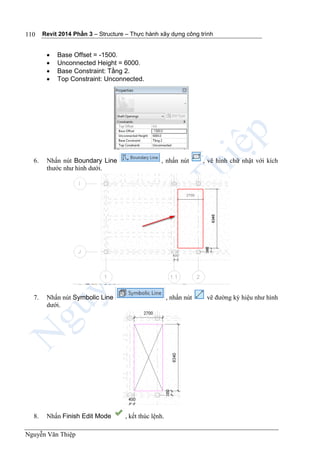 Revit 2014 Phần 3 – Structure – Thực hành xây dựng công trình
Nguyễn Văn Thiệp
110
 Base Offset = -1500.
 Unconnected Height = 6000.
 Base Constraint: Tầng 2.
 Top Constraint: Unconnected.
6. Nhấn nút Boundary Line , nhấn nút , vẽ hình chữ nhật với kích
thước như hình dưới.
7. Nhấn nút Symbolic Line , nhấn nút vẽ đường ký hiệu như hình
dưới.
8. Nhấn Finish Edit Mode , kết thúc lệnh.
 