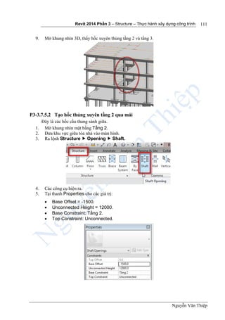 Revit 2014 Phần 3 – Structure – Thực hành xây dựng công trình
Nguyễn Văn Thiệp
111
9. Mở khung nhìn 3D, thấy hốc xuyên thủng tầng 2 và tầng 3.
P3-3.7.5.2 Tạo hốc thủng xuyên tầng 2 qua mái
Đây là các hốc cầu thang sảnh giữa.
1. Mở khung nhìn mặt bằng Tầng 2.
2. Đưa khu vực giữa tòa nhà vào màn hình.
3. Ra lệnh Structure  Opening  Shaft.
4. Các công cụ hiện ra.
5. Tại thanh Properties cho các giá trị:
 Base Offset = -1500.
 Unconnected Height = 12000.
 Base Constraint: Tầng 2.
 Top Constraint: Unconnected.
 