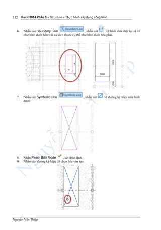 Revit 2014 Phần 3 – Structure – Thực hành xây dựng công trình
Nguyễn Văn Thiệp
112
6. Nhấn nút Boundary Line , nhấn nút , vẽ hình chữ nhật tại vị trí
như hình dưới bên trái và kích thước cụ thể như hình dưới bên phải.
7. Nhấn nút Symbolic Line , nhấn nút vẽ đường ký hiệu như hình
dưới.
8. Nhấn Finish Edit Mode , kết thúc lệnh.
9. Nhấn vào đường ký hiệu để chọn hốc vừa tạo.
 