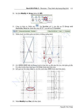 Revit 2014 Phần 3 – Structure – Thực hành xây dựng công trình
Nguyễn Văn Thiệp
113
10. Ra lệnh Modify  Array (phím tắt AR).
11. Công cụ hiện ra. Nhấn nút . Tại Number gõ 3, xóa dấu tại  Group and
Associate, Move to: đánh dấu chọn  2nd
, xóa dấu tại  Constain.
12. Nhấn chuột vào điểm giữa của hình, rê thẳng xuống dưới.
13. Gõ =8200+3000 (đây là khoảng cách từ tâm hốc nọ đến tâm hốc kia; nhớ phải gõ dấu
= vì đây là biểu thức toán học). Gõ Enter (hình dưới bên trái).
14. Kết quả các hốc được nhân ra, các hốc cách nhau 3000 (hình dưới bên phải).
15. Nhấn Modify hoặc Esc, kết thúc lệnh.
 