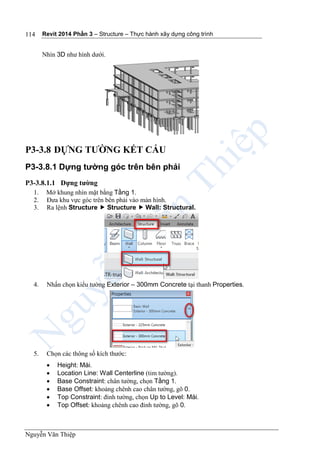 Revit 2014 Phần 3 – Structure – Thực hành xây dựng công trình
Nguyễn Văn Thiệp
114
Nhìn 3D như hình dưới.
P3-3.8 DỰNG TƯỜNG KẾT CẤU
P3-3.8.1 Dựng tường góc trên bên phải
P3-3.8.1.1 Dựng tường
1. Mở khung nhìn mặt bằng Tầng 1.
2. Đưa khu vực góc trên bên phải vào màn hình.
3. Ra lệnh Structure  Structure  Wall: Structural.
4. Nhấn chọn kiểu tường Exterior – 300mm Concrete tại thanh Properties.
5. Chọn các thông số kích thước:
 Height: Mái.
 Location Line: Wall Centerline (tim tường).
 Base Constraint: chân tường, chọn Tầng 1.
 Base Offset: khoảng chênh cao chân tường, gõ 0.
 Top Constraint: đỉnh tường, chọn Up to Level: Mái.
 Top Offset: khoảng chênh cao đỉnh tường, gõ 0.
 