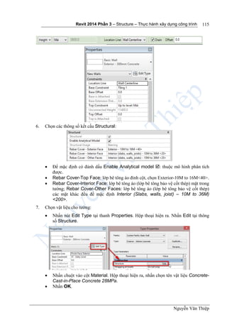 Revit 2014 Phần 3 – Structure – Thực hành xây dựng công trình
Nguyễn Văn Thiệp
115
6. Chọn các thông số kết cấu Structural:
 Để mặc định có đánh dấu Enable Analytical model : thuộc mô hình phân tích
được.
 Rebar Cover-Top Face: lớp bê tông áo đỉnh cột, chọn Exterior-10M to 16M<40>.
 Rebar Cover-Interior Face: lớp bê tông áo (lớp bê tông bảo vệ cốt thép) mặt trong
tường; Rebar Cover-Other Faces: lớp bê tông áo (lớp bê tông bảo vệ cốt thép)
các mặt khác đều để mặc định Interior (Slabs, walls, joist) – 10M to 36M)
<200>.
7. Chọn vật liệu cho tường:
 Nhấn nút Edit Type tại thanh Properties. Hộp thoại hiện ra. Nhấn Edit tại thông
số Structure.
 Nhấn chuột vào cột Material. Hộp thoại hiện ra, nhấn chọn tên vật liệu Concrete-
Cast-in-Place Concrete 28MPa.
 Nhấn OK.
 