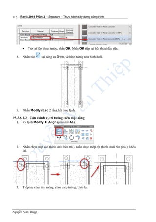 Revit 2014 Phần 3 – Structure – Thực hành xây dựng công trình
Nguyễn Văn Thiệp
116
 Trở lại hộp thoại trước, nhấn OK. Nhấn OK tiếp tại hộp thoại đầu tiên.
8. Nhấn nút tại công cụ Draw, vẽ hình tường như hình dưới.
9. Nhấn Modify (Esc 2 lần), kết thúc lệnh.
P3-3.8.1.2 Căn chỉnh vị trí tường trên mặt bằng
1. Ra lệnh Modify  Align (phím tắt AL).
2. Nhấn chọn mép sàn (hình dưới bên trái), nhấn chọn mép cột (hình dưới bên phải), khóa
lại.
3. Tiếp tục chọn tim móng, chọn mép tường, khóa lại.
 
