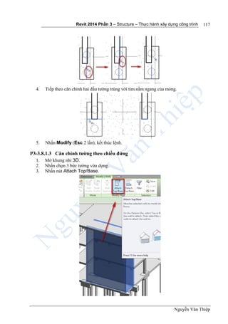 Revit 2014 Phần 3 – Structure – Thực hành xây dựng công trình
Nguyễn Văn Thiệp
117
4. Tiếp theo căn chỉnh hai đầu tường trùng với tim nằm ngang của móng.
5. Nhấn Modify (Esc 2 lần), kết thúc lệnh.
P3-3.8.1.3 Căn chỉnh tường theo chiều đứng
1. Mở khung nhì 3D.
2. Nhấn chọn 3 bức tường vừa dựng.
3. Nhấn nút Attach Top/Base.
 