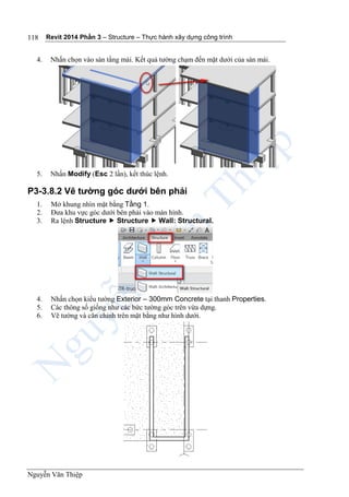 Revit 2014 Phần 3 – Structure – Thực hành xây dựng công trình
Nguyễn Văn Thiệp
118
4. Nhấn chọn vào sàn tầng mái. Kết quả tường chạm đến mặt dưới của sàn mái.
5. Nhấn Modify (Esc 2 lần), kết thúc lệnh.
P3-3.8.2 Vẽ tường góc dưới bên phải
1. Mở khung nhìn mặt bằng Tầng 1.
2. Đưa khu vực góc dưới bên phải vào màn hình.
3. Ra lệnh Structure  Structure  Wall: Structural.
4. Nhấn chọn kiểu tường Exterior – 300mm Concrete tại thanh Properties.
5. Các thông số giống như các bức tường góc trên vừa dựng.
6. Vẽ tường và căn chỉnh trên mặt bằng như hình dưới.
 