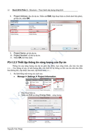 Revit 2014 Phần 3 – Structure – Thực hành xây dựng công trình
Nguyễn Văn Thiệp
12
8. Project Address: địa chỉ dự án. Nhấn nút Edit, hộp thoại hiện ra (hình dưới bên phải),
gõ địa chỉ, nhấn OK.
9. Project Name: gõ tên dự án.
10. Project Number: số thứ tự dự án.
11. Nhấn OK, kết thúc lệnh.
P3-1.2.3 Thiết lập thông tin năng lượng của Dự án
Thông tin của năng lượng của dự án gồm địa điểm, loại công trình, cấu trúc tòa nhà
v.v…. Các thông số này sẽ ảnh hưởng đến việc thiết kế hệ thống cơ khí của tòa nhà như điều
hòa không khí, cấp nhiệt, làm mát, cấp thoát nước v.v…
1. Ra lệnh bằng một trong các cách sau:
 Manage  Settings  Project Information.
o Hộp thoại hiện ra.
o Nhấn nút Edit tại dòng Energy Data – năng lượng.
 