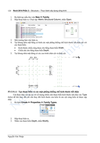 Revit 2014 Phần 3 – Structure – Thực hành xây dựng công trình
Nguyễn Văn Thiệp
120
1. Ra lệnh tạo mẫu thư viện New  Family.
2. Hộp thoại hiện ra. Chọn tệp: Metric Structural Column, nhấn Open.
3. Môi trường làm việc hiện ra.
4. Tại khung nhìn mặt bằng có hình các mặt phẳng khống chế kích thước tiết diện cột với
các tham biến:
 Kích thước chiều rộng được cho bằng tham biến Width.
 Chiều dài cho bằng tham biến Depth.
5. Tại khung nhìn mặt đứng có các cao trình chân cột và đỉnh cột.
P3-3.9.1.1 Tạo tham biến và các mặt phẳng khống chế kích thước tiết diện
Cột được đưa vào dự án với số lượng nhiều nên tham biến kích thước nên đưa vào Type
(kiểu) để khi thay đổi chỉ cần thay đổi kích thước của kiểu là các cột cùng kiểu sẽ được cập
nhật.
1. Ra lệnh Create  Properties  Family Types.
2. Hộp thoại hiện ra.
3. Nhấn vào tham biến Depth, nhấn Modify.
 
