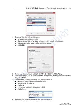 Revit 2014 Phần 3 – Structure – Thực hành xây dựng công trình
Nguyễn Văn Thiệp
121
4. Hộp thoại tiếp theo hiện ra, nhấn chọn:
  Type: tham biến thuộc kiểu.
 Name: gõ tên khác: H td chân cột. Đây là chiều cao tiết diện chân cột.
 Group parameter under: nhấn chọn Dimenssions.
 Nhấn OK.
5. Trở lại hộp thoại trước, cho giá trị H td chân cột = 350mm. Nhấn Apply.
6. Thực hiện tương tự, đổi tên Width thành Bề rộng cánh td (bề rộng cánh tiết diện). Cho
giá trị = 250mm.
7. Nhấn nút Add, tạo thêm tham biện mới. Hộp thoại hiện ra.
 Chọn các thông số như hai tham biến đã sửa.
 Name: gõ H td đỉnh cột.
 Nhấn OK.
 Trở lại hộp thoại trước, cho giá trị = 950.
 Nhấn Apply.
8. Nhấn nút Add, tạo thêm tham biện mới. Hộp thoại hiện ra.
 