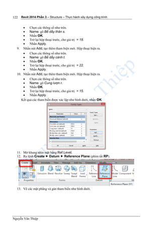 Revit 2014 Phần 3 – Structure – Thực hành xây dựng công trình
Nguyễn Văn Thiệp
122
 Chọn các thông số như trên.
 Name: gõ Bề dầy thân s.
 Nhấn OK.
 Trở lại hộp thoại trước, cho giá trị = 18.
 Nhấn Apply.
9. Nhấn nút Add, tạo thêm tham biện mới. Hộp thoại hiện ra.
 Chọn các thông số như trên.
 Name: gõ Bề dầy cánh t.
 Nhấn OK.
 Trở lại hộp thoại trước, cho giá trị = 22.
 Nhấn Apply.
10. Nhấn nút Add, tạo thêm tham biện mới. Hộp thoại hiện ra.
 Chọn các thông số như trên.
 Name: gõ Cung lượn r.
 Nhấn OK.
 Trở lại hộp thoại trước, cho giá trị = 15.
 Nhấn Apply.
Kết quả các tham biến được xác lập như hình dưới, nhấn OK.
11. Mở khung nhìn mặt bằng Ref.Level.
12. Ra lệnh Create  Datum  Reference Plane (phím tắt RP).
13. Vẽ các mặt phẳng và gán tham biến như hình dưới.
 