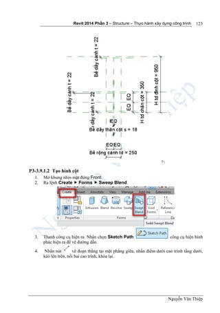Revit 2014 Phần 3 – Structure – Thực hành xây dựng công trình
Nguyễn Văn Thiệp
123
P3-3.9.1.2 Tạo hình cột
1. Mở khung nhìn mặt đứng Front.
2. Ra lệnh Create  Forms  Sweep Blend.
3. Thanh công cụ hiện ra. Nhấn chọn Sketch Path công cụ hiện hình
phác hiện ra để vẽ đường dẫn.
4. Nhấn nút vẽ đoạn thẳng tại mặt phẳng giữa, nhấn điểm dưới cao trình tầng dưới,
kéo lên trên, nối hai cao trình, khóa lại.
 
