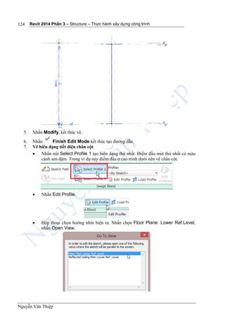 Revit 2014 Phần 3 – Structure – Thực hành xây dựng công trình
Nguyễn Văn Thiệp
124
5. Nhấn Modify, kết thúc vẽ.
6. Nhấn Finish Edit Mode kết thúc tạo đường dẫn.
7. Vẽ biên dạng tiết diện chân cột:
 Nhấn nút Select Profile 1 tạo biên dạng thứ nhất. Điểm đầu mút thứ nhất có màu
cánh sen đậm. Trong ví dụ này điểm đầu ở cao trình dưới nên vẽ chân cột.
 Nhấn Edit Profile.
 Hộp thoại chọn hướng nhìn hiện ra. Nhấn chọn Floor Plane: Lower Ref.Level,
nhấn Open View.
 