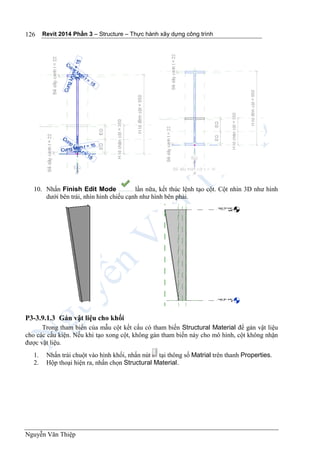 Revit 2014 Phần 3 – Structure – Thực hành xây dựng công trình
Nguyễn Văn Thiệp
126
10. Nhấn Finish Edit Mode lần nữa, kết thúc lệnh tạo cột. Cột nhìn 3D như hình
dưới bên trái, nhìn hình chiếu cạnh như hình bên phải.
P3-3.9.1.3 Gán vật liệu cho khối
Trong tham biến của mẫu cột kết cấu có tham biến Structural Material để gán vật liệu
cho các cấu kiện. Nếu khi tạo xong cột, không gán tham biến này cho mô hình, cột không nhận
được vật liệu.
1. Nhấn trái chuột vào hình khối, nhấn nút tại thông số Matrial trên thanh Properties.
2. Hộp thoại hiện ra, nhấn chọn Structural Material.
 
