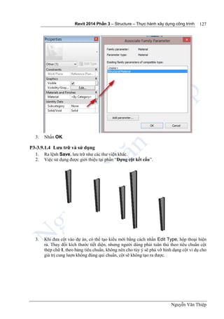 Revit 2014 Phần 3 – Structure – Thực hành xây dựng công trình
Nguyễn Văn Thiệp
127
3. Nhấn OK.
P3-3.9.1.4 Lưu trữ và sử dụng
1. Ra lệnh Save, lưu trữ như các thư viện khác.
2. Việc sử dụng được giới thiệu tại phần “Dựng cột kết cấu”.
3. Khi đưa cột vào dự án, có thể tạo kiểu mới bằng cách nhấn Edit Type, hộp thoại hiện
ra. Thay đổi kích thước tiết diện, nhưng người dùng phải tuân thủ theo tiêu chuẩn cột
thép chữ I, theo bảng tiêu chuẩn, không nên cho tùy ý sẽ phá vỡ hình dạng cột ví dụ cho
giá trị cung lượn không đúng qui chuẩn, cột sẽ không tạo ra được.
 
