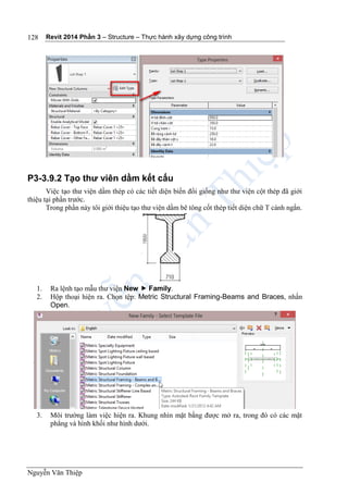 Revit 2014 Phần 3 – Structure – Thực hành xây dựng công trình
Nguyễn Văn Thiệp
128
P3-3.9.2 Tạo thư viên dầm kết cấu
Việc tạo thư viện dầm thép có các tiết diện biến đổi giống như thư viện cột thép đã giới
thiệu tại phần trước.
Trong phần này tôi giới thiệu tạo thư viện dầm bê tông cốt thép tiết diện chữ T cánh ngắn.
1. Ra lệnh tạo mẫu thư viện New  Family.
2. Hộp thoại hiện ra. Chọn tệp: Metric Structural Framing-Beams and Braces, nhấn
Open.
3. Môi trường làm việc hiện ra. Khung nhìn mặt bằng được mở ra, trong đó có các mặt
phẳng và hình khối như hình dưới.
 