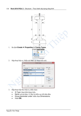 Revit 2014 Phần 3 – Structure – Thực hành xây dựng công trình
Nguyễn Văn Thiệp
130
1. Ra lệnh Create  Properties  Family Types.
2. Hộp thoại hiện ra. Nhấn nút Add: tạo tham biến mới.
3. Hộp thoại tiếp theo hiện ra, nhấn chọn:
  Type: tham biến thuộc kiểu.
 Name: gõ tên khác: h. Đây là chiều cao tiết diện dầm.
 Group parameter under: nhấn chọn Dimenssions.
 Nhấn OK.
 