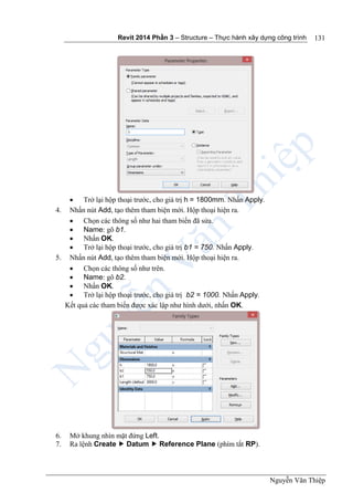 Revit 2014 Phần 3 – Structure – Thực hành xây dựng công trình
Nguyễn Văn Thiệp
131
 Trở lại hộp thoại trước, cho giá trị h = 1800mm. Nhấn Apply.
4. Nhấn nút Add, tạo thêm tham biện mới. Hộp thoại hiện ra.
 Chọn các thông số như hai tham biến đã sửa.
 Name: gõ b1.
 Nhấn OK.
 Trở lại hộp thoại trước, cho giá trị b1 = 750. Nhấn Apply.
5. Nhấn nút Add, tạo thêm tham biện mới. Hộp thoại hiện ra.
 Chọn các thông số như trên.
 Name: gõ b2.
 Nhấn OK.
 Trở lại hộp thoại trước, cho giá trị b2 = 1000. Nhấn Apply.
Kết quả các tham biến được xác lập như hình dưới, nhấn OK.
6. Mở khung nhìn mặt đứng Left.
7. Ra lệnh Create  Datum  Reference Plane (phím tắt RP).
 