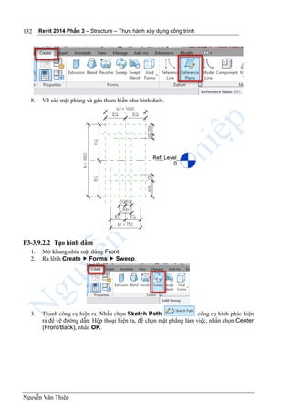 Revit 2014 Phần 3 – Structure – Thực hành xây dựng công trình
Nguyễn Văn Thiệp
132
8. Vẽ các mặt phẳng và gán tham biến như hình dưới.
P3-3.9.2.2 Tạo hình dầm
1. Mở khung nhìn mặt đứng Front.
2. Ra lệnh Create  Forms  Sweep.
3. Thanh công cụ hiện ra. Nhấn chọn Sketch Path công cụ hình phác hiện
ra để vẽ đường dẫn. Hộp thoại hiện ra, để chọn mặt phẳng làm việc, nhấn chọn Center
(Front/Back), nhấn OK.
 