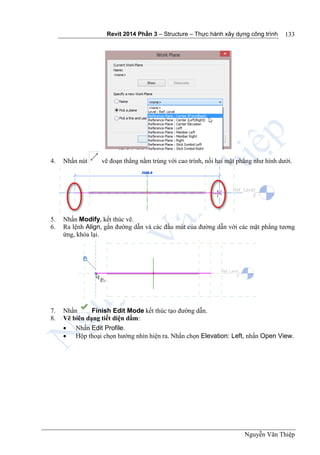 Revit 2014 Phần 3 – Structure – Thực hành xây dựng công trình
Nguyễn Văn Thiệp
133
4. Nhấn nút vẽ đoạn thẳng nằm trùng với cao trình, nối hai mặt phẳng như hình dưới.
5. Nhấn Modify, kết thúc vẽ.
6. Ra lệnh Align, gắn đường dẫn và các đầu mút của đường dẫn với các mặt phẳng tương
ứng, khóa lại.
7. Nhấn Finish Edit Mode kết thúc tạo đường dẫn.
8. Vẽ biên dạng tiết diện dầm:
 Nhấn Edit Profile.
 Hộp thoại chọn hướng nhìn hiện ra. Nhấn chọn Elevation: Left, nhấn Open View.
 