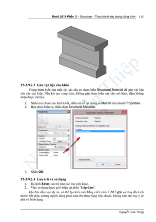 Revit 2014 Phần 3 – Structure – Thực hành xây dựng công trình
Nguyễn Văn Thiệp
135
P3-3.9.2.3 Gán vật liệu cho khối
Trong tham biến của mẫu cột kết cấu có tham biến Structural Material để gán vật liệu
cho các cấu kiện. Nếu khi tạo xong dầm, không gán tham biến này cho mô hình, dầm không
nhận được vật liệu.
1. Nhấn trái chuột vào hình khối, nhấn nút tại thông số Matrial trên thanh Properties.
2. Hộp thoại hiện ra, nhấn chọn Structural Material.
3. Nhấn OK.
P3-3.9.2.4 Lưu trữ và sử dụng
1. Ra lệnh Save, lưu trữ như các thư viện khác.
2. Việc sử dụng được giới thiệu tại phần “Lắp dầm”.
Khi đưa dầm vào dự án, có thể tạo kiểu mới bằng cách nhấn Edit Type và thay đổi kích
thước tiết diện, nhưng người dùng phải tuân thủ theo bảng tiêu chuẩn, không nên cho tùy ý sẽ
phá vỡ hình dạng.
 