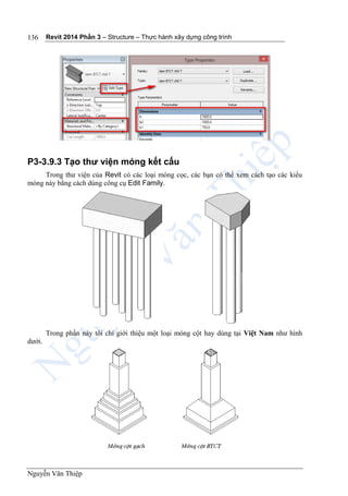 Revit 2014 Phần 3 – Structure – Thực hành xây dựng công trình
Nguyễn Văn Thiệp
136
P3-3.9.3 Tạo thư viện móng kết cấu
Trong thư viện của Revit có các loại móng cọc, các bạn có thể xem cách tạo các kiểu
móng này bằng cách dùng công cụ Edit Family.
Trong phần này tôi chỉ giới thiệu một loại móng cột hay dùng tại Việt Nam như hình
dưới.
 