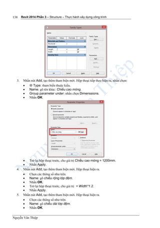 Revit 2014 Phần 3 – Structure – Thực hành xây dựng công trình
Nguyễn Văn Thiệp
138
3. Nhấn nút Add, tạo thêm tham biện mới. Hộp thoại tiếp theo hiện ra, nhấn chọn:
  Type: tham biến thuộc kiểu.
 Name: gõ tên khác: Chiều cao móng.
 Group parameter under: nhấn chọn Dimenssions.
 Nhấn OK.
 Trở lại hộp thoại trước, cho giá trị Chiều cao móng = 1200mm.
 Nhấn Apply.
4. Nhấn nút Add, tạo thêm tham biện mới. Hộp thoại hiện ra.
 Chọn các thông số như trên.
 Name: gõ chiều rộng lớp đệm.
 Nhấn OK.
 Trở lại hộp thoại trước, cho giá trị = Width*1.2.
 Nhấn Apply.
5. Nhấn nút Add, tạo thêm tham biện mới. Hộp thoại hiện ra.
 Chọn các thông số như trên.
 Name: gõ chiều dài lớp đệm.
 Nhấn OK.
 