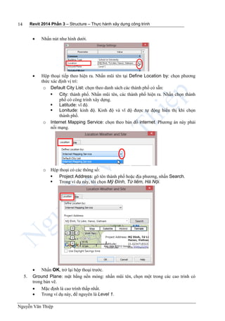 Revit 2014 Phần 3 – Structure – Thực hành xây dựng công trình
Nguyễn Văn Thiệp
14
 Nhấn nút như hình dưới.
 Hộp thoại tiếp theo hiện ra. Nhấn mũi tên tại Define Location by: chọn phương
thức xác định vị trí:
o Default City List: chọn theo danh sách các thành phố có sẵn:
 City: thành phố. Nhấn mũi tên, các thành phố hiện ra. Nhấn chọn thành
phố có công trình xây dựng.
 Latitude: vĩ độ.
 Lonitude: kinh độ. Kinh độ và vĩ độ được tự động hiển thị khi chọn
thành phố.
o Internet Mapping Service: chọn theo bản đồ internet. Phương án này phải
nối mạng.
o Hộp thoại có các thông số:
 Project Address: gõ tên thành phố hoặc địa phương, nhấn Search.
 Trong ví dụ này, tôi chọn Mỹ Đình, Từ liêm, Hà Nội.
 Nhấn OK, trở lại hộp thoại trước.
5. Ground Plane: mặt bằng nền móng: nhấn mũi tên, chọn một trong các cao trình có
trong bản vẽ.
 Mặc định là cao trình thấp nhất.
 Trong ví dụ này, để nguyên là Level 1.
 