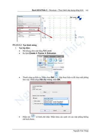 Revit 2014 Phần 3 – Structure – Thực hành xây dựng công trình
Nguyễn Văn Thiệp
141
P3-3.9.3.2 Tạo hình móng
1. Tạo lớp đệm:
 Mở khung nhìn mặt bằng Ref.Level.
 Ra lệnh Create  Forms  Extrusion.
 Thanh công cụ hiện ra. Nhấn chọn Set , hộp thoại hiện ra để chọn mặt phẳng
làm việc. Nhấn chọn Mặt đáy móng, nhấn OK.
 Nhấn nút vẽ hình chữ nhật. Nhấn khóa các cạnh với các mặt phẳng khống
chế kích thước.
 