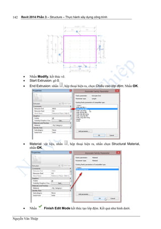 Revit 2014 Phần 3 – Structure – Thực hành xây dựng công trình
Nguyễn Văn Thiệp
142
 Nhấn Modify, kết thúc vẽ.
 Start Extrusion: gõ 0.
 End Extrusion: nhấn , hộp thoại hiện ra, chọn Chiều cao lớp đệm. Nhấn OK.
 Material: vật liệu, nhấn , hộp thoại hiện ra, nhấn chọn Structural Material,
nhấn OK.
 Nhấn Finish Edit Mode kết thúc tạo lớp đệm. Kết quả như hình dưới.
 