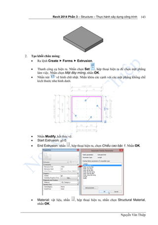Revit 2014 Phần 3 – Structure – Thực hành xây dựng công trình
Nguyễn Văn Thiệp
143
2. Tạo khối chân móng:
 Ra lệnh Create  Forms  Extrusion.
 Thanh công cụ hiện ra. Nhấn chọn Set , hộp thoại hiện ra để chọn mặt phẳng
làm việc. Nhấn chọn Mặt đáy móng, nhấn OK.
 Nhấn nút vẽ hình chữ nhật. Nhấn khóa các cạnh với các mặt phẳng khống chế
kích thước như hình dưới.
 Nhấn Modify, kết thúc vẽ.
 Start Extrusion: gõ 0.
 End Extrusion: nhấn , hộp thoại hiện ra, chọn Chiều cao bậc 1. Nhấn OK.
 Material: vật liệu, nhấn , hộp thoại hiện ra, nhấn chọn Structural Material,
nhấn OK.
 