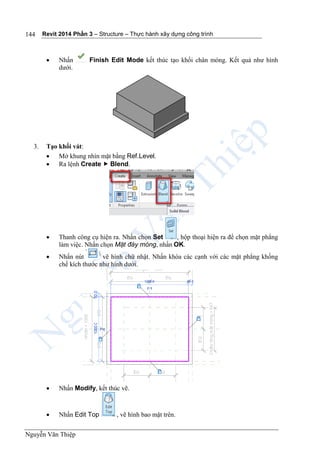 Revit 2014 Phần 3 – Structure – Thực hành xây dựng công trình
Nguyễn Văn Thiệp
144
 Nhấn Finish Edit Mode kết thúc tạo khối chân móng. Kết quả như hình
dưới.
3. Tạo khối vát:
 Mở khung nhìn mặt bằng Ref.Level.
 Ra lệnh Create  Blend.
 Thanh công cụ hiện ra. Nhấn chọn Set , hộp thoại hiện ra để chọn mặt phẳng
làm việc. Nhấn chọn Mặt đáy móng, nhấn OK.
 Nhấn nút vẽ hình chữ nhật. Nhấn khóa các cạnh với các mặt phẳng khống
chế kích thước như hình dưới.
 Nhấn Modify, kết thúc vẽ.
 Nhấn Edit Top , vẽ hình bao mặt trên.
 