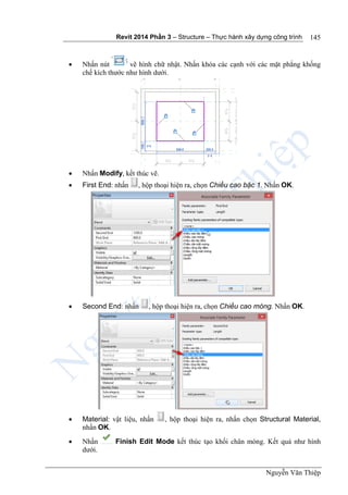 Revit 2014 Phần 3 – Structure – Thực hành xây dựng công trình
Nguyễn Văn Thiệp
145
 Nhấn nút vẽ hình chữ nhật. Nhấn khóa các cạnh với các mặt phẳng khống
chế kích thước như hình dưới.
 Nhấn Modify, kết thúc vẽ.
 First End: nhấn , hộp thoại hiện ra, chọn Chiều cao bậc 1. Nhấn OK.
 Second End: nhấn , hộp thoại hiện ra, chọn Chiều cao móng. Nhấn OK.
 Material: vật liệu, nhấn , hộp thoại hiện ra, nhấn chọn Structural Material,
nhấn OK.
 Nhấn Finish Edit Mode kết thúc tạo khối chân móng. Kết quả như hình
dưới.
 