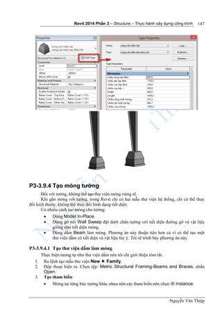 Revit 2014 Phần 3 – Structure – Thực hành xây dựng công trình
Nguyễn Văn Thiệp
147
P3-3.9.4 Tạo móng tường
Đối với tường, không thể tạo thư viện móng riêng rẽ.
Khi gắn móng với tường, trong Revit chỉ có hai mẫu thư viện hệ thống, chỉ có thể thay
đổi kích thước, không thể thay đổi hình dạng tiết diện.
Có nhiều cách tạo móng cho tường:
 Dùng Model In-Place.
 Dùng gờ nổi Wall Sweep đặt dưới chân tường với tiết diện đường gờ và vật liệu
giống như tiết diện móng.
 Dùng dầm Beam làm móng. Phương án này thuận tiện hơn cả vì có thể tạo một
thư viện dầm có tiết diện và vật liệu tùy ý. Tôi sẽ trình bày phương án này.
P3-3.9.4.1 Tạo thư viện dầm làm móng
Thực hiện tương tự như thư viện dầm nên tôi chỉ giới thiệu tóm tắt.
1. Ra lệnh tạo mẫu thư viện New  Family.
2. Hộp thoại hiện ra. Chọn tệp: Metric Structural Framing-Beams and Braces, nhấn
Open.
3. Tạo tham biến:
 Móng tại từng bức tường khác nhau nên các tham biến nên chọn  Instance.
 