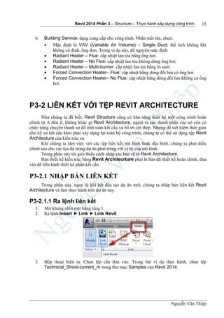 Revit 2014 Phần 3 – Structure – Thực hành xây dựng công trình
Nguyễn Văn Thiệp
15
6. Building Service: dạng cung cấp cho công trình. Nhấn mũi tên, chọn:
 Mặc định là VAV (Variable Air Volume) – Single Duct: thể tích không khí
không cố định, ống đơn. Trong ví dụ này, để nguyên mặc định.
 Radiant Heater – Flue: cấp nhiệt lan tỏa bằng ống hơi.
 Radiant Heater – No Flue: cấp nhiệt lan tỏa không dùng ống hơi.
 Radiant Heater – Multi-burner: cấp nhiệt lan tỏa bằng lò sưởi.
 Forced Convection Heater– Flue: cấp nhiệt bằng dòng đối lưu có ống hơi.
 Forced Convection Heater– No Flue: cấp nhiệt bằng dòng đối lưu không có ống
hơi.
P3-2 LIÊN KẾT VỚI TỆP REVIT ARCHITECTURE
Như chúng ta đã biết, Revit Structure cũng có khả năng thiết kế một công trình hoàn
chỉnh từ A đến Z, không khác gì Revit Architecture, ngoài ra các thành phần của nó còn có
chức năng chuyển thành sơ đồ tính toán kết cấu và bố trí cốt thép. Nhưng để tiết kiệm thời gian
cho kỹ sư kết cấu khỏi phải xây dựng lại toàn bộ công trình, chúng ta có thể sử dụng tệp Revit
Architecture của kiến trúc sư.
Khi chúng ta làm việc với các tệp liên kết mô hình hoặc địa hình, chúng ta phải điều
chỉnh sao cho các tọa độ trong dự án phải trùng với vị trí của mô hình.
Trong phần này tôi giới thiệu cách nhập các bản vẽ từ Revit Architecture.
Bản thiết kế kiến trúc bằng Revit Architecrture phải là bản đã thiết kế hoàn chỉnh, đưa
vào để tiến hành thiết kế phần kết cấu.
P3-2.1 NHẬP BẢN LIÊN KẾT
Trong phần này, ngay từ khi bắt đầu tạo dự án mới, chúng ta nhập bản liên kết Revit
Architecture và làm thực hành trên dự án này.
P3-2.1.1 Ra lệnh liên kết
1. Mở khung nhìn mặt bằng tầng 1.
2. Ra lệnh Insert  Link  Link Revit.
3. Hộp thoại hiện ra. Chọn tệp cần đưa vào. Trong bài ví dụ thực hành, chọn tệp
Technical_Shool-current_m trong thư mục Samples của Revit 2014.
 