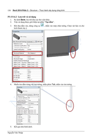 Revit 2014 Phần 3 – Structure – Thực hành xây dựng công trình
Nguyễn Văn Thiệp
150
P3-3.9.4.2 Lưu trữ và sử dụng
1. Ra lệnh Save, lưu trữ như các thư viện khác.
2. Việc sử dụng được giới thiệu tại phần “Tạo dầm”.
3. Khi đưa dầm vào, dùng công cụ , nhấn vào mép chân tường. Chọn vật liệu và cho
kích thước tùy ý
4. Muốn tim dầm trùng với tim tường, nhấn phím Tab, nhấn vào tim tường.
5. Kết quả như hình dưới.
 