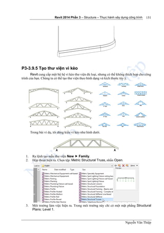 Revit 2014 Phần 3 – Structure – Thực hành xây dựng công trình
Nguyễn Văn Thiệp
151
P3-3.9.5 Tạo thư viện vì kèo
Revit cung cấp một bộ hệ vì kèo thư viện đủ loại, nhưng có thể không thích hợp cho công
trình của bạn. Chúng ta có thể tạo thư viện theo hình dạng và kích thước tùy ý.
Trong bài ví dụ, tôi dùng kiểu vì kèo như hình dưới.
1. Ra lệnh tạo mẫu thư viện New  Family.
2. Hộp thoại hiện ra. Chọn tệp: Metric Structural Truss, nhấn Open.
3. Môi trường làm việc hiện ra. Trong môi trường này chỉ có một mặt phẳng Structural
Plans: Level 1.
 