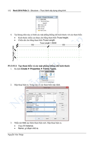 Revit 2014 Phần 3 – Structure – Thực hành xây dựng công trình
Nguyễn Văn Thiệp
152
4. Tại khung nhìn này có hình các mặt phẳng khống chế kích thước với các tham biến:
 Kích thước chiều cao được cho bằng tham biến Truss height.
 Chiều dài cho bằng tham biến Truss Length.
P3-3.9.5.1 Tạo tham biến và các mặt phẳng khống chế kích thước
1. Ra lệnh Create  Properties  Family Types.
2. Hộp thoại hiện ra. Trong này có các tham biến mặc định.
3. Nhấn nút Add, tạo thêm tham biện mới. Hộp thoại hiện ra.
 Chọn  Instance.
 Name: gõ đoạn nhô ra.
 