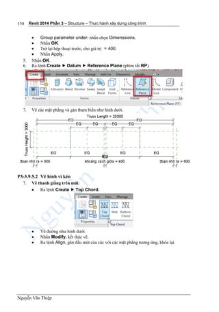Revit 2014 Phần 3 – Structure – Thực hành xây dựng công trình
Nguyễn Văn Thiệp
154
 Group parameter under: nhấn chọn Dimenssions.
 Nhấn OK.
 Trở lại hộp thoại trước, cho giá trị = 400.
 Nhấn Apply.
5. Nhấn OK.
6. Ra lệnh Create  Datum  Reference Plane (phím tắt RP).
7. Vẽ các mặt phẳng và gán tham biến như hình dưới.
P3-3.9.5.2 Vẽ hình vì kèo
7. Vẽ thanh giằng trên mái:
 Ra lệnh Create  Top Chord.
 Vẽ đường như hình dưới.
 Nhấn Modify, kết thúc vẽ.
 Ra lệnh Align, gắn đầu mút của các với các mặt phẳng tương ứng, khóa lại.
 