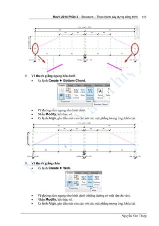 Revit 2014 Phần 3 – Structure – Thực hành xây dựng công trình
Nguyễn Văn Thiệp
155
8. Vẽ thanh giằng ngang bên dưới:
 Ra lệnh Create  Bottom Chord.
 Vẽ đường nằm ngang như hình dưới.
 Nhấn Modify, kết thúc vẽ.
 Ra lệnh Align, gắn đầu mút của các với các mặt phẳng tương ứng, khóa lại.
9. Vẽ thanh giằng chéo:
 Ra lệnh Create  Web.
 Vẽ đường nằm ngang như hình dưới (những đường có mũi tên chỉ vào).
 Nhấn Modify, kết thúc vẽ.
 Ra lệnh Align, gắn đầu mút của các với các mặt phẳng tương ứng, khóa lại.
 