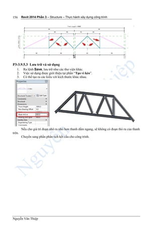 Revit 2014 Phần 3 – Structure – Thực hành xây dựng công trình
Nguyễn Văn Thiệp
156
P3-3.9.5.3 Lưu trữ và sử dụng
1. Ra lệnh Save, lưu trữ như các thư viện khác.
2. Việc sử dụng được giới thiệu tại phần “Tạo vì kèo”.
3. Có thể tạo ra các kiểu với kích thước khác nhau.
Nếu cho giá trí đoạn nhô ra nhỏ hơn thanh dầm ngang, sẽ không có đoạn thò ra của thanh
trên.
Chuyển sang phần phân tích kết cấu cho công trình.
 